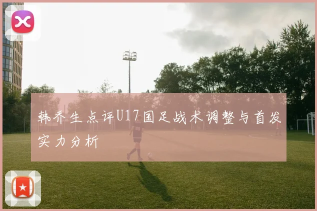 韩乔生点评U17国足战术调整与首发实力分析