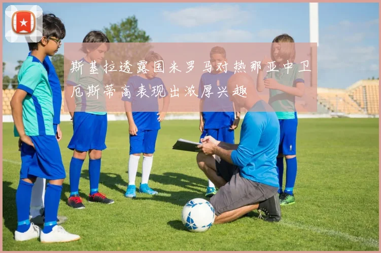 斯基拉透露国米罗马对热那亚中卫厄斯蒂高表现出浓厚兴趣