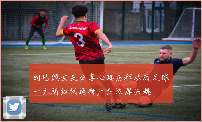 姆巴佩女友分享心路历程从对足球一无所知到逐渐产生浓厚兴趣