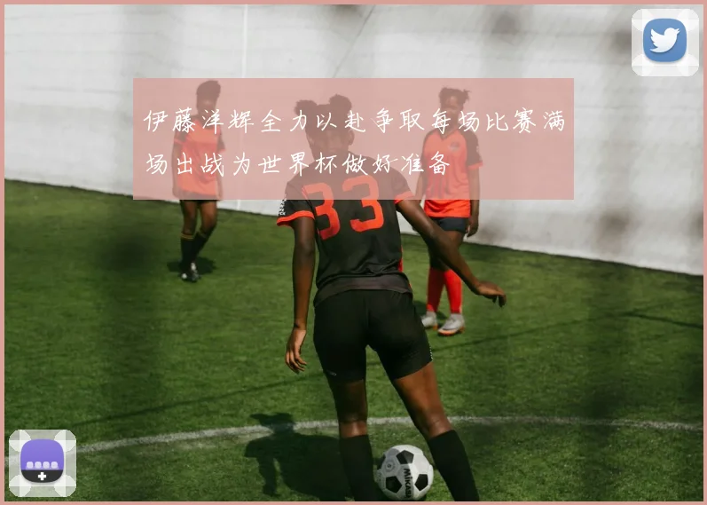 伊藤洋辉全力以赴争取每场比赛满场出战为世界杯做好准备