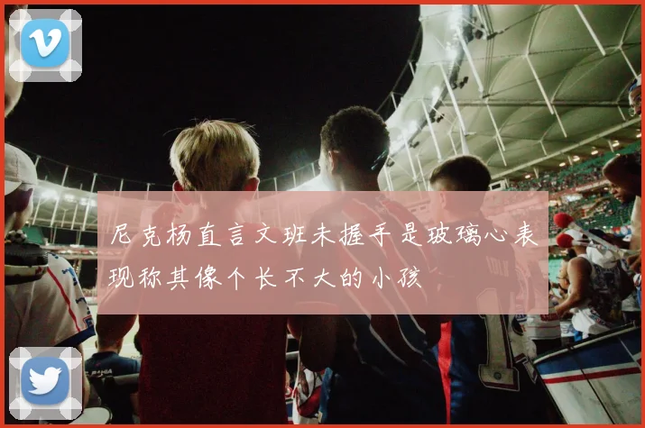 尼克杨直言文班未握手是玻璃心表现称其像个长不大的小孩