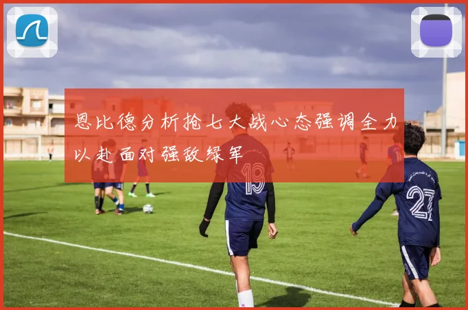 恩比德分析抢七大战心态强调全力以赴面对强敌绿军