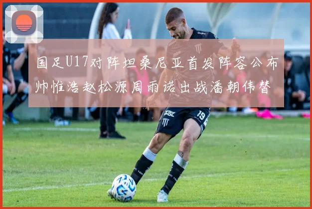 国足U17对阵坦桑尼亚首发阵容公布帅惟浩赵松源周雨诺出战潘朝伟替补