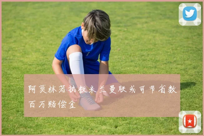 阿莫林若执教米兰曼联或可节省数百万赔偿金