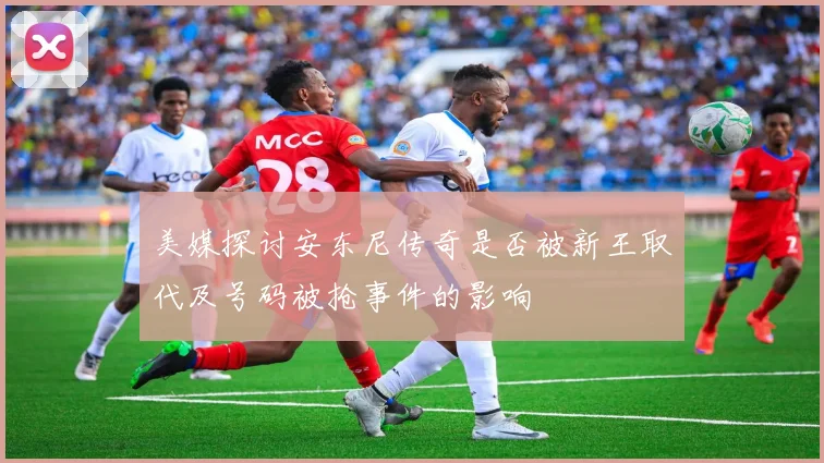 美媒探讨安东尼传奇是否被新王取代及号码被抢事件的影响