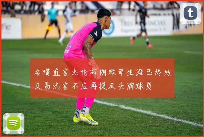 名嘴直言杰伦布朗绿军生涯已终结交易流言不应再提及头牌球员