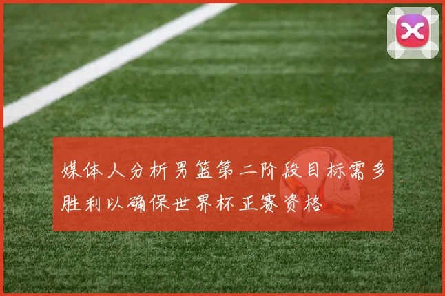 媒体人分析男篮第二阶段目标需多胜利以确保世界杯正赛资格