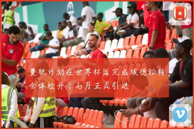 曼联计划在世界杯后完成埃德松转会体检并于七月正式引进