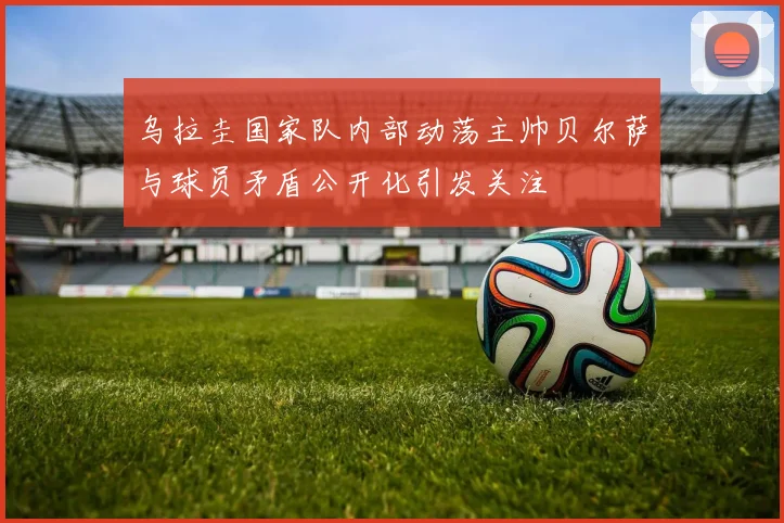 乌拉圭国家队内部动荡主帅贝尔萨与球员矛盾公开化引发关注